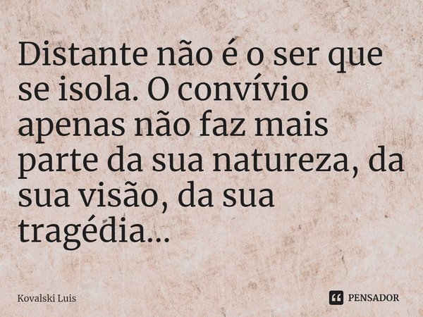 ⁠Distante não é o ser que se isola. O convívio apenas não faz mais parte da sua natureza, da sua visão, da sua tragédia...... Frase de Kovalski Luis.