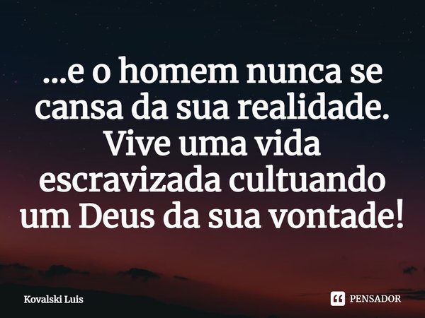 ⁠...e o homem nunca se cansa da sua realidade. Vive uma vida escravizada cultuando um Deus da sua vontade!... Frase de Kovalski Luis.