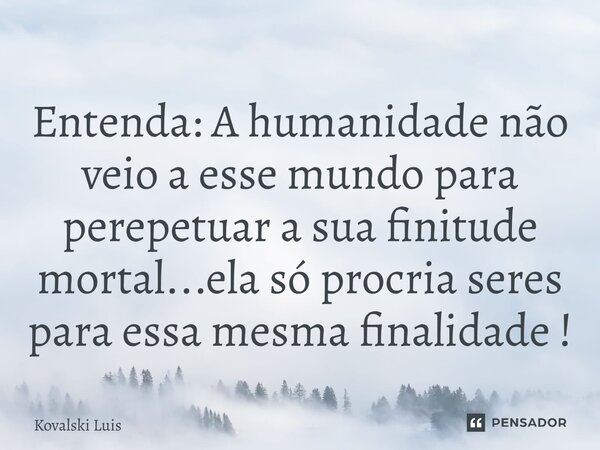 ⁠Entenda: A humanidade não veio a esse mundo para perepetuar a sua finitude mortal...ela só procria seres para essa mesma finalidade !... Frase de Kovalski Luis.