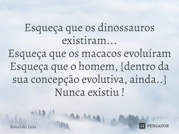 ⁠Esqueça que os dinossauros existiram...
Esqueça que os macacos evoluíram
Esqueça que o homem, [dentro da sua concepção evolutiva, ainda..]
Nunca existiu !... Frase de Kovalski Luis.