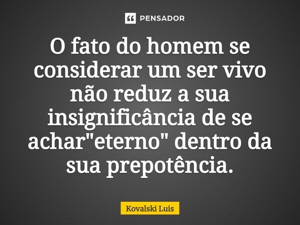 ⁠O fato do homem se considerar um ser vivo não reduz a sua insignificância de se achar "eterno" dentro da sua prepotência.... Frase de Kovalski Luis.