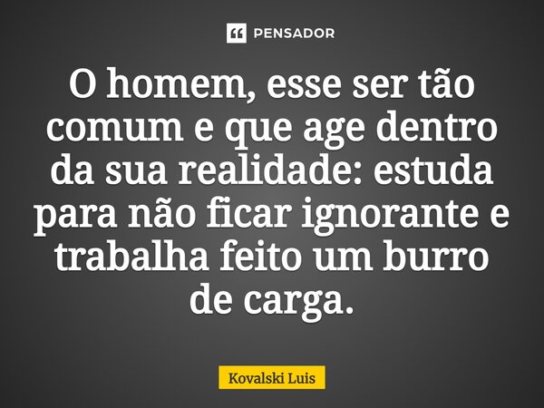 ⁠O homem, esse ser tão comum e que age dentro da sua realidade: estuda para não ficar ignorante e trabalha feito um burro de carga.... Frase de Kovalski Luis.