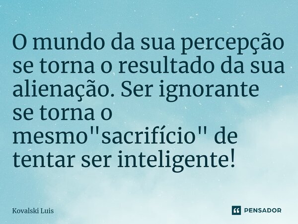 ⁠O mundo da sua percepção se torna o resultado da sua alienação. Ser ignorante se torna o mesmo "sacrifício" de tentar ser inteligente!... Frase de Kovalski Luis.