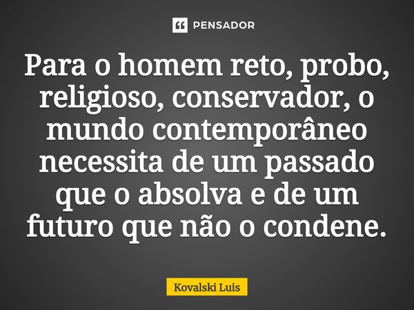 ⁠Para o homem reto, probo, religioso, conservador, o mundo contemporâneo necessita de um passado que o absolva e de um futuro que não o condene.... Frase de Kovalski Luis.