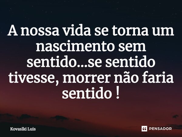 ⁠A nossa vida se torna um nascimento sem sentido...se sentido tivesse, morrer não faria sentido !... Frase de Kovaslki Luis.