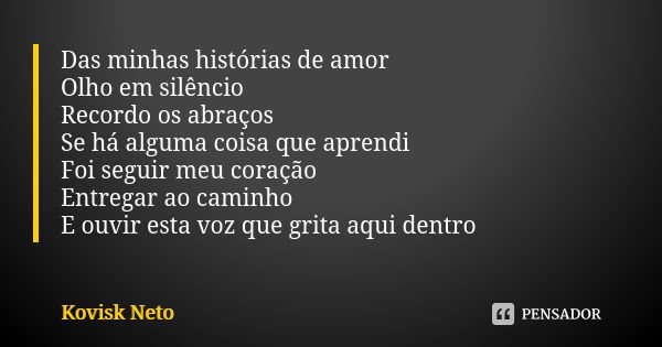 Das minhas histórias de amor Olho em silêncio Recordo os abraços Se há alguma coisa que aprendi Foi seguir meu coração Entregar ao caminho E ouvir esta voz que ... Frase de Kovisk Neto.