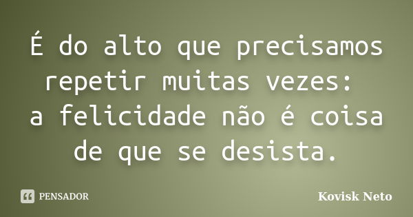 É do alto que precisamos repetir muitas vezes: a felicidade não é coisa de que se desista.... Frase de Kovisk Neto.