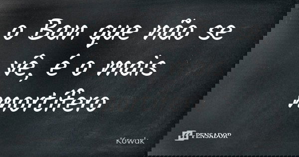 o Ban que não se vê, é o mais mortífero... Frase de Kowak.