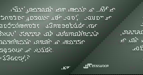 Fui gerada em meio a 30 e tantos graus de sol, suor e sofrimento. Concebida na paradoxal terra da abundância e da carência onde a morte abraçava a vida. (Ceará)... Frase de KP.
