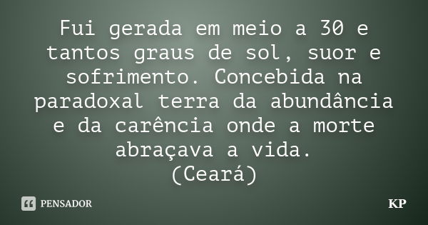 Fui gerada em meio a 30 e tantos graus de sol, suor e sofrimento. Concebida na paradoxal terra da abundância e da carência onde a morte abraçava a vida. (Ceará)... Frase de KP.