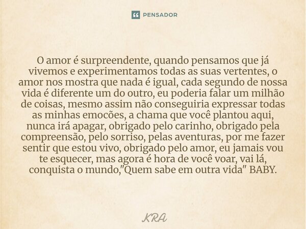 O amor é surpreendente, quando pensamos que já vivemos e experimentamos todas as suas vertentes, o amor nos mostra que nada é igual, cada segundo de nossa vida ... Frase de KRA.