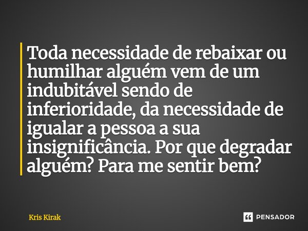 ⁠Toda necessidade de rebaixar ou humilhar alguém vem de um indubitável sendo de inferioridade, da necessidade de igualar a pessoa a sua insignificância. Por que... Frase de Krïs Kirak.