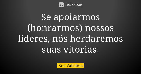 Se apoiarmos (honrarmos) nossos líderes, nós herdaremos suas vitórias.... Frase de Kris Vallotton.