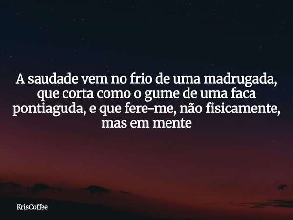 A saudade vem no frio de uma madrugada, que corta como o gume de uma faca pontiaguda, e que fere-me, não fisicamente, mas em mente... Frase de KrisCoffee.