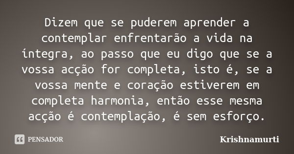 Dizem que se puderem aprender a contemplar enfrentarão a vida na íntegra, ao passo que eu digo que se a vossa acção for completa, isto é, se a vossa mente e cor... Frase de Krishnamurti.