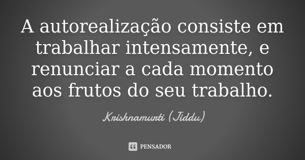 A autorealização consiste em trabalhar intensamente, e renunciar a cada momento aos frutos do seu trabalho.... Frase de Krishnamurti (Jiddu).