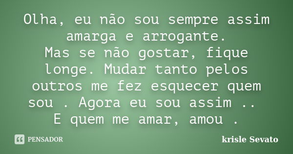 Olha, eu não sou sempre assim amarga e arrogante. Mas se não gostar, fique longe. Mudar tanto pelos outros me fez esquecer quem sou . Agora eu sou assim .. E qu... Frase de Krisle Sevato.