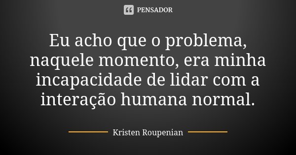 Eu acho que o problema, naquele momento, era minha incapacidade de lidar com a interação humana normal.... Frase de Kristen Roupenian.