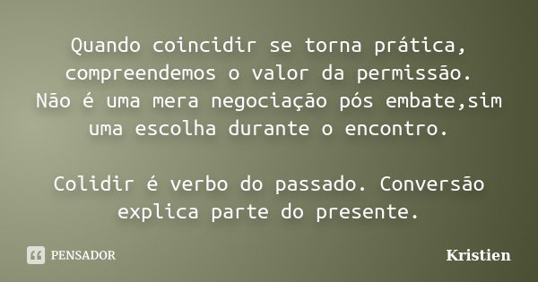 Quando coincidir se torna prática, compreendemos o valor da permissão. Não é uma mera negociação pós embate,sim uma escolha durante o encontro. Colidir é verbo ... Frase de Kristien.