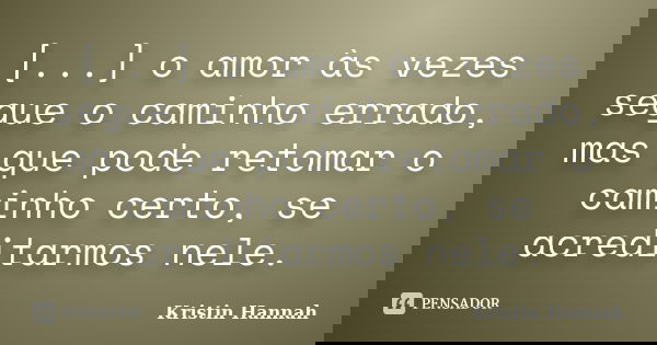 [...] o amor às vezes segue o caminho errado, mas que pode retomar o caminho certo, se acreditarmos nele.... Frase de Kristin Hannah.