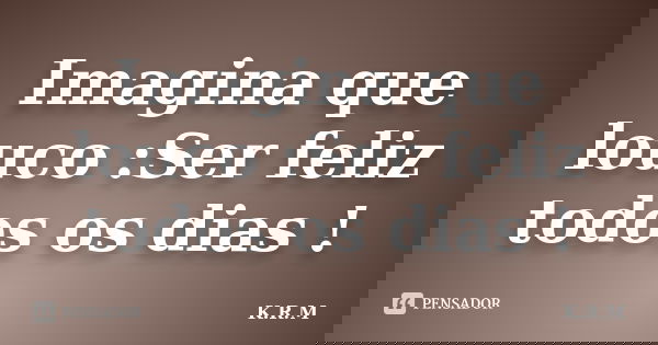 Imagina que louco :Ser feliz todos os dias !... Frase de K.R.M.