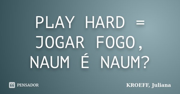 PLAY HARD = JOGAR FOGO, NAUM É NAUM?... Frase de KROEFF, Juliana.