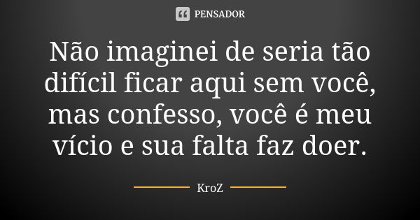 Não imaginei de seria tão difícil ficar aqui sem você, mas confesso, você é meu vício e sua falta faz doer.... Frase de KroZ.