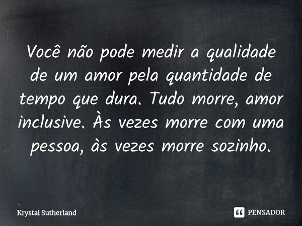 ⁠Você não pode medir a qualidade de um amor pela quantidade de tempo que dura. Tudo morre, amor inclusive. Às vezes morre com uma pessoa, às vezes morre sozinho... Frase de Krystal Sutherland.