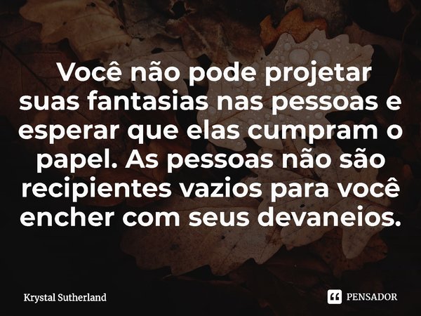 ⁠ Você não pode projetar suas fantasias nas pessoas e esperar que elas cumpram o papel. As pessoas não são recipientes vazios para você encher com seus devaneio... Frase de Krystal Sutherland.