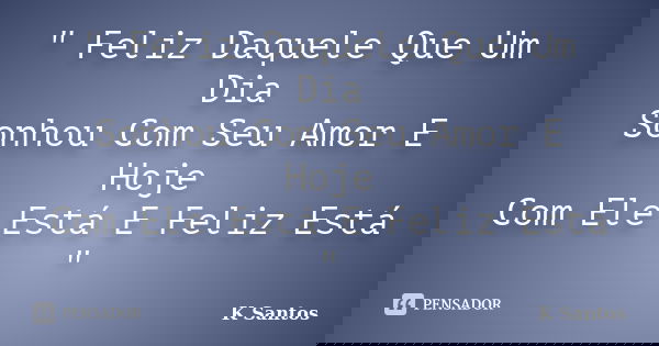 " Feliz Daquele Que Um Dia Sonhou Com Seu Amor E Hoje Com Ele Está E Feliz Está "... Frase de K Santos.