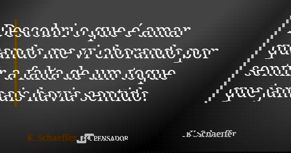 Descobri o que é amar quando me vi chorando por sentir a falta de um toque que jamais havia sentido.... Frase de K. Schaeffer.