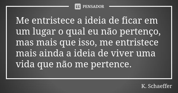 Me entristece a ideia de ficar em um lugar o qual eu não pertenço, mas mais que isso, me entristece mais ainda a ideia de viver uma vida que não me pertence.... Frase de K. Schaeffer.