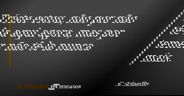 Triste estou, não por não tê-la aqui agora, mas por temer não tê-la nunca mais.... Frase de K. Schaeffer.