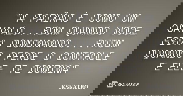 "A PAIXÃO É COMO UM CAVALO...BOM QUANDO VOCE ESTA DOMINANDO....RUIM QUANDO PERDE O CONTROLE E ELE TE DOMINA"... Frase de KSKATRO.