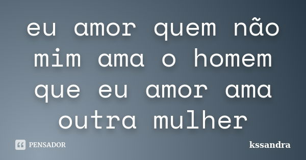 eu amor quem não mim ama o homem que eu amor ama outra mulher... Frase de kssandra.