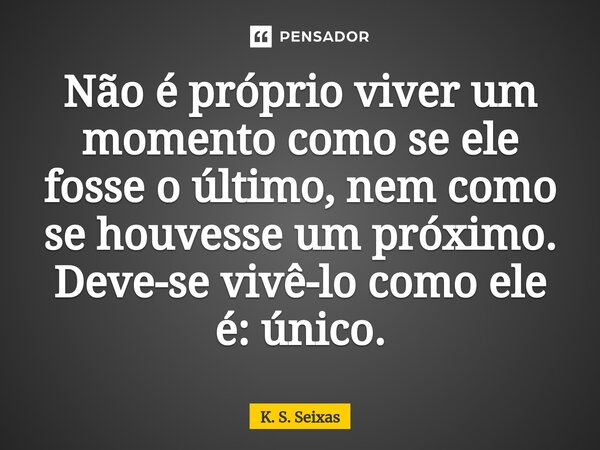 Não é próprio viver um momento como se ele fosse o último, nem como se houvesse um próximo. Deve-se vivê-lo como ele é: único.... Frase de K. S. Seixas.