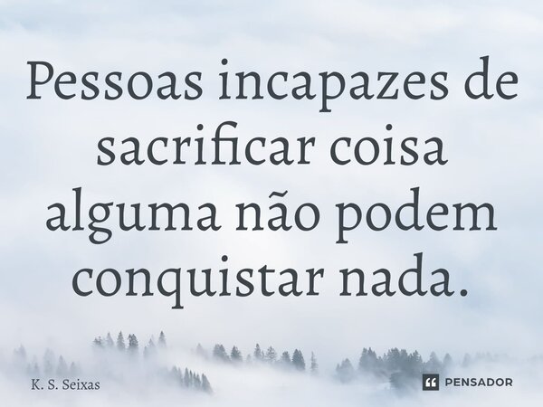 ⁠Pessoas incapazes de sacrificar coisa alguma não podem conquistar nada.... Frase de K. S. Seixas.