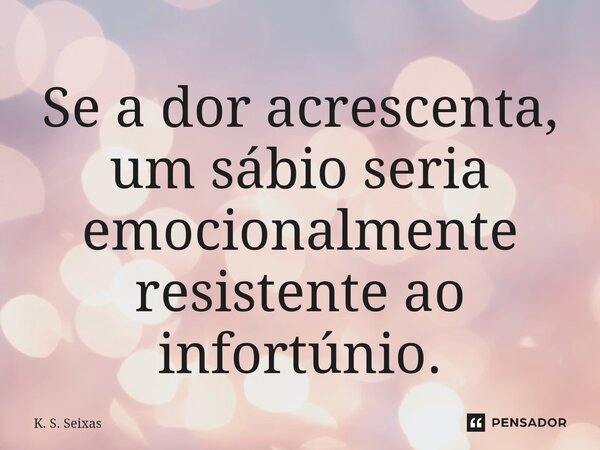 Se a dor acrescenta, um sábio seria emocionalmente resistente ao infortúnio.... Frase de K. S. Seixas.