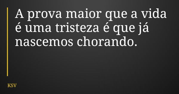 A prova maior que a vida é uma tristeza é que já nascemos chorando.... Frase de KSV.