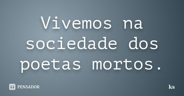 Vivemos na sociedade dos poetas mortos.... Frase de KS.