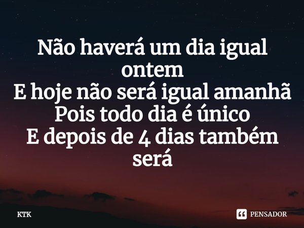 ⁠Não haverá um dia igual ontem
E hoje não será igual amanhã
Pois todo dia é único
E depois de 4 dias também será... Frase de KTK.