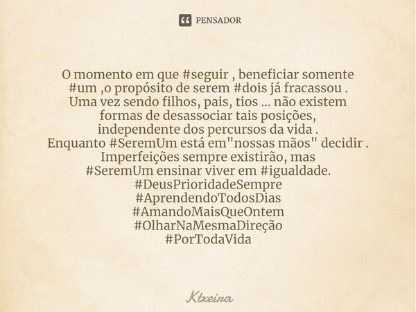 O momento em que #seguir , beneficiarsomente
#um ,opropósito de serem#dois já fracassou .
Uma vez sendo filhos, pais, tios ...não existem
formas de desassociar... Frase de Ktxeira.