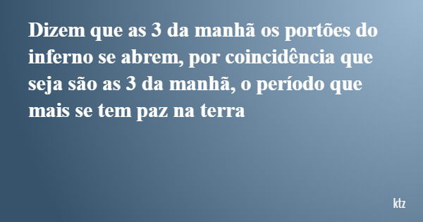 Dizem que as 3 da manhã os portões do inferno se abrem, por coincidência que seja são as 3 da manhã, o período que mais se tem paz na terra... Frase de ktz.