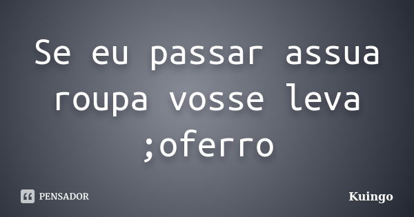 Se eu passar assua roupa vosse leva ;oferro... Frase de Kuingo.