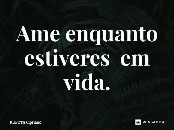 ⁠Ame enquanto estiveres em vida.... Frase de KUPOTA Cipriano.