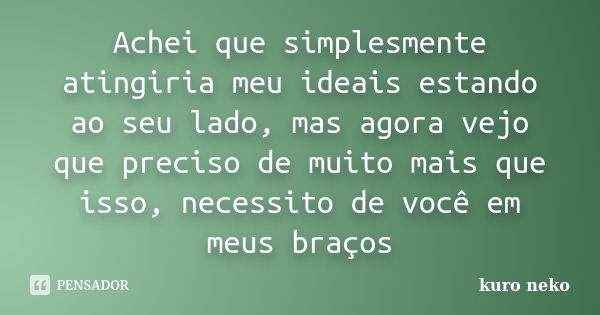 Achei que simplesmente atingiria meu ideais estando ao seu lado, mas agora vejo que preciso de muito mais que isso, necessito de você em meus braços... Frase de kuro neko.