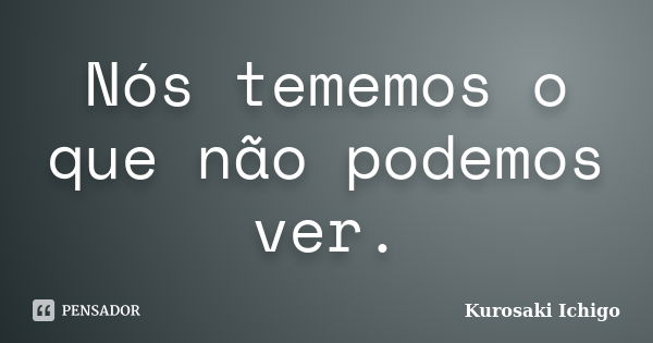 Nós tememos o que não podemos ver.... Frase de Kurosaki Ichigo.