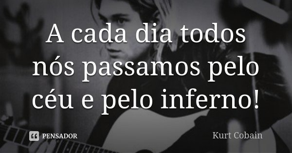 A cada dia todos nós passamos pelo céu e pelo inferno!... Frase de Kurt Cobain.
