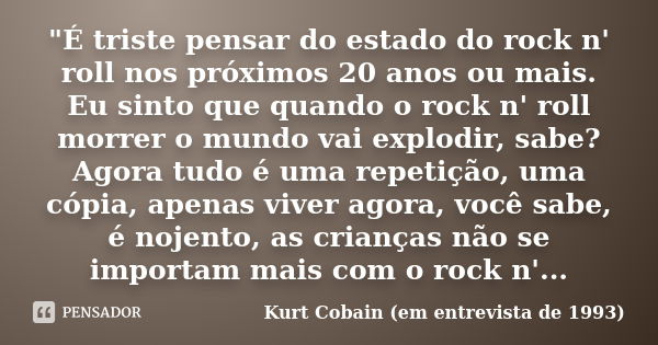 "É triste pensar do estado do rock n' roll nos próximos 20 anos ou mais. Eu sinto que quando o rock n' roll morrer o mundo vai explodir, sabe? Agora tudo é... Frase de Kurt Cobain (em entrevista de 1993).