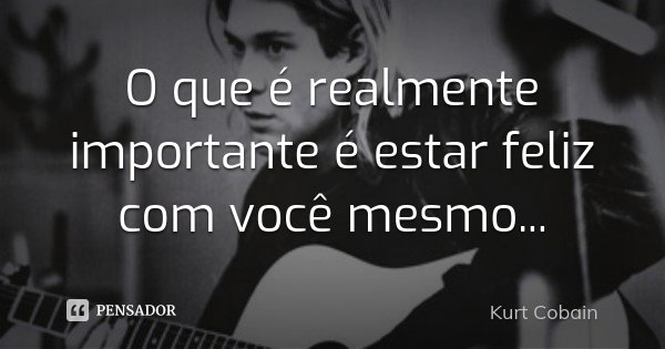 O que é realmente importante é estar feliz com você mesmo...... Frase de Kurt Cobain.